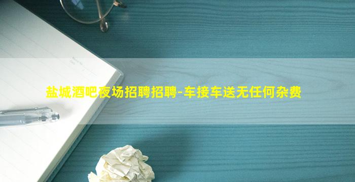 盐城酒吧夜场招聘招聘-车接车送无任何杂费